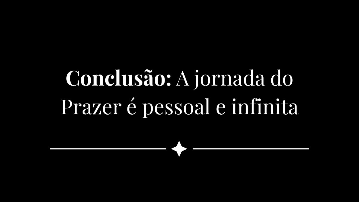 Conclusão - A jornada do Prazer é pessoal e infinita
